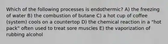 Which of the following processes is endothermic? A) the freezing of water B) the combustion of butane C) a hot cup of coffee (system) cools on a countertop D) the chemical reaction in a "hot pack" often used to treat sore muscles E) the vaporization of rubbing alcohol