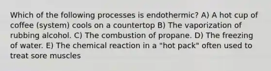 Which of the following processes is endothermic? A) A hot cup of coffee (system) cools on a countertop B) The vaporization of rubbing alcohol. C) The combustion of propane. D) The freezing of water. E) The chemical reaction in a "hot pack" often used to treat sore muscles