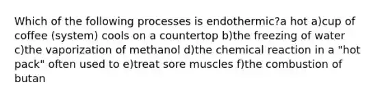 Which of the following processes is endothermic?a hot a)cup of coffee (system) cools on a countertop b)the freezing of water c)the vaporization of methanol d)the chemical reaction in a "hot pack" often used to e)treat sore muscles f)the combustion of butan