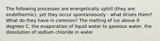 The following processes are energetically uphill (they are endothermic), yet they occur spontaneously - what drives them? What do they have in common? The melting of ice above 0 degrees C, the evaporation of liquid water to gaseous water, the dissolution of sodium chloride in water