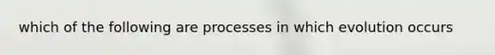 which of the following are processes in which evolution occurs