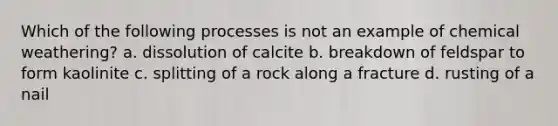 Which of the following processes is not an example of chemical weathering? a. dissolution of calcite b. breakdown of feldspar to form kaolinite c. splitting of a rock along a fracture d. rusting of a nail