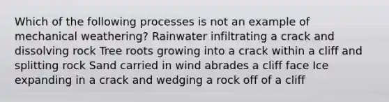 Which of the following processes is not an example of mechanical weathering? Rainwater infiltrating a crack and dissolving rock Tree roots growing into a crack within a cliff and splitting rock Sand carried in wind abrades a cliff face Ice expanding in a crack and wedging a rock off of a cliff