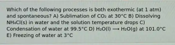 Which of the following processes is both exothermic (at 1 atm) and spontaneous? A) Sublimation of CO₂ at 30°C B) Dissolving NH₄Cl(s) in water and the solution temperature drops C) Condensation of water at 99.5°C D) H₂O(l) ⟶ H₂O(g) at 101.0°C E) Freezing of water at 3°C