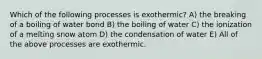 Which of the following processes is exothermic? A) the breaking of a boiling of water bond B) the boiling of water C) the ionization of a melting snow atom D) the condensation of water E) All of the above processes are exothermic.