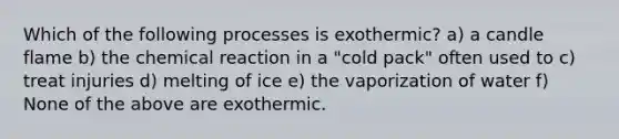 Which of the following processes is exothermic? a) a candle flame b) the chemical reaction in a "cold pack" often used to c) treat injuries d) melting of ice e) the vaporization of water f) None of the above are exothermic.