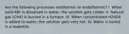 Are the following processes exothermic or endothermic? I. When solid KBr is dissolved in water, the solution gets colder. II. Natural gas (CH4) is burned in a furnace. III. When concentrated H2SO4 is added to water, the solution gets very hot. IV. Water is boiled in a teakettle.