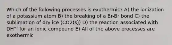 Which of the following processes is exothermic? A) the ionization of a potassium atom B) the breaking of a Br-Br bond C) the sublimation of dry ice (CO2(s)) D) the reaction associated with DH°f for an ionic compound E) All of the above processes are exothermic