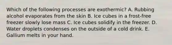 Which of the following processes are exothermic? A. Rubbing alcohol evaporates from the skin B. Ice cubes in a frost-free freezer slowly lose mass C. Ice cubes solidify in the freezer. D. Water droplets condenses on the outside of a cold drink. E. Gallium melts in your hand.