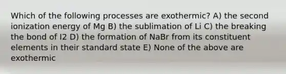 Which of the following processes are exothermic? A) the second ionization energy of Mg B) the sublimation of Li C) the breaking the bond of I2 D) the formation of NaBr from its constituent elements in their standard state E) None of the above are exothermic