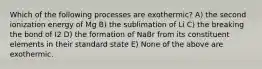 Which of the following processes are exothermic? A) the second ionization energy of Mg B) the sublimation of Li C) the breaking the bond of I2 D) the formation of NaBr from its constituent elements in their standard state E) None of the above are exothermic.