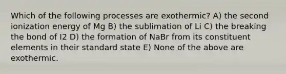 Which of the following processes are exothermic? A) the second ionization energy of Mg B) the sublimation of Li C) the breaking the bond of I2 D) the formation of NaBr from its constituent elements in their standard state E) None of the above are exothermic.