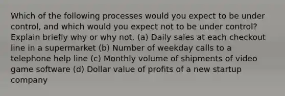 Which of the following processes would you expect to be under​ control, and which would you expect not to be under​ control? Explain briefly why or why not. ​(a) Daily sales at each checkout line in a supermarket ​(b) Number of weekday calls to a telephone help line ​(c) Monthly volume of shipments of video game software ​(d) Dollar value of profits of a new startup company