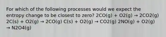 For which of the following processes would we expect the entropy change to be closest to zero? 2CO(g) + O2(g) → 2CO2(g) 2C(s) + O2(g) → 2CO(g) C(s) + O2(g) → CO2(g) 2NO(g) + O2(g) → N2O4(g)