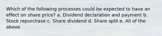 Which of the following processes could be expected to have an effect on share price? a. Dividend declaration and payment b. Stock repurchase c. Share dividend d. Share split e. All of the above