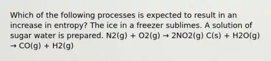 Which of the following processes is expected to result in an increase in entropy? The ice in a freezer sublimes. A solution of sugar water is prepared. N2(g) + O2(g) → 2NO2(g) C(s) + H2O(g) → CO(g) + H2(g)