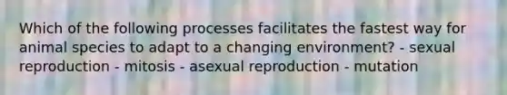 Which of the following processes facilitates the fastest way for animal species to adapt to a changing environment? - sexual reproduction - mitosis - asexual reproduction - mutation