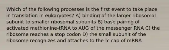 Which of the following processes is the first event to take place in translation in eukaryotes? A) binding of the larger ribosomal subunit to smaller ribosomal subunits B) base pairing of activated methionine-tRNA to AUG of the messenger RNA C) the ribosome reaches a stop codon D) the small subunit of the ribosome recognizes and attaches to the 5′ cap of mRNA