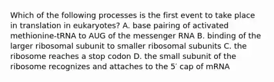 Which of the following processes is the first event to take place in translation in eukaryotes? A. base pairing of activated methionine-tRNA to AUG of the messenger RNA B. binding of the larger ribosomal subunit to smaller ribosomal subunits C. the ribosome reaches a stop codon D. the small subunit of the ribosome recognizes and attaches to the 5′ cap of mRNA