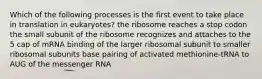 Which of the following processes is the first event to take place in translation in eukaryotes? the ribosome reaches a stop codon the small subunit of the ribosome recognizes and attaches to the 5 cap of mRNA binding of the larger ribosomal subunit to smaller ribosomal subunits base pairing of activated methionine-tRNA to AUG of the messenger RNA