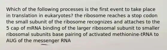 Which of the following processes is the first event to take place in translation in eukaryotes? the ribosome reaches a stop codon the small subunit of the ribosome recognizes and attaches to the 5 cap of mRNA binding of the larger ribosomal subunit to smaller ribosomal subunits base pairing of activated methionine-tRNA to AUG of the messenger RNA