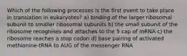 Which of the following processes is the first event to take place in translation in eukaryotes? a) binding of the larger ribosomal subunit to smaller ribosomal subunits b) the small subunit of the ribosome recognises and attaches to the 5 cap of mRNA c) the ribosome reaches a stop codon d) base pairing of activated methionine-tRNA to AUG of the messenger RNA