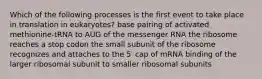 Which of the following processes is the first event to take place in translation in eukaryotes? base pairing of activated methionine-tRNA to AUG of the messenger RNA the ribosome reaches a stop codon the small subunit of the ribosome recognizes and attaches to the 5′ cap of mRNA binding of the larger ribosomal subunit to smaller ribosomal subunits