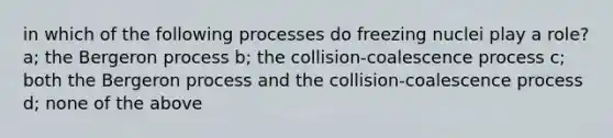 in which of the following processes do freezing nuclei play a role? a; the Bergeron process b; the collision-coalescence process c; both the Bergeron process and the collision-coalescence process d; none of the above