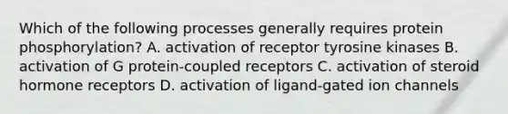 Which of the following processes generally requires protein phosphorylation? A. activation of receptor tyrosine kinases B. activation of G protein-coupled receptors C. activation of steroid hormone receptors D. activation of ligand-gated ion channels