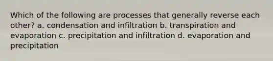 Which of the following are processes that generally reverse each other? a. condensation and infiltration b. transpiration and evaporation c. precipitation and infiltration d. evaporation and precipitation