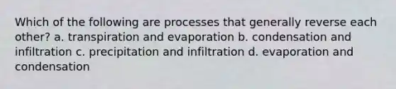 Which of the following are processes that generally reverse each other? a. transpiration and evaporation b. condensation and infiltration c. precipitation and infiltration d. evaporation and condensation