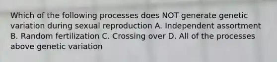 Which of the following processes does NOT generate genetic variation during sexual reproduction A. Independent assortment B. Random fertilization C. Crossing over D. All of the processes above genetic variation