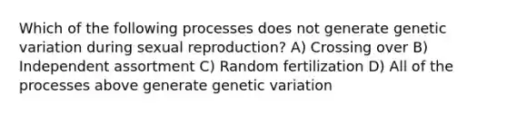 Which of the following processes does not generate genetic variation during sexual reproduction? A) Crossing over B) Independent assortment C) Random fertilization D) All of the processes above generate genetic variation