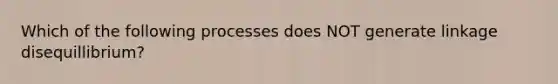 Which of the following processes does NOT generate linkage disequillibrium?