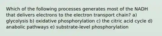 Which of the following processes generates most of the NADH that delivers electrons to <a href='https://www.questionai.com/knowledge/k57oGBr0HP-the-electron-transport-chain' class='anchor-knowledge'>the electron transport chain</a>? a) glycolysis b) <a href='https://www.questionai.com/knowledge/kFazUb9IwO-oxidative-phosphorylation' class='anchor-knowledge'>oxidative phosphorylation</a> c) the citric acid cycle d) anabolic pathways e) substrate-level phosphorylation