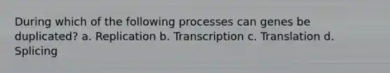 During which of the following processes can genes be duplicated? a. Replication b. Transcription c. Translation d. Splicing