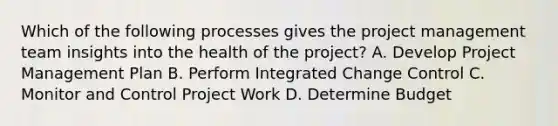 Which of the following processes gives the project management team insights into the health of the project? A. Develop Project Management Plan B. Perform Integrated Change Control C. Monitor and Control Project Work D. Determine Budget