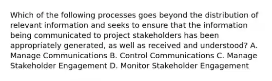 Which of the following processes goes beyond the distribution of relevant information and seeks to ensure that the information being communicated to project stakeholders has been appropriately generated, as well as received and understood? A. Manage Communications B. Control Communications C. Manage Stakeholder Engagement D. Monitor Stakeholder Engagement