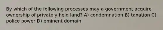 By which of the following processes may a government acquire ownership of privately held land? A) condemnation B) taxation C) police power D) eminent domain