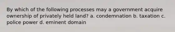 By which of the following processes may a government acquire ownership of privately held land? a. condemnation b. taxation c. police power d. eminent domain