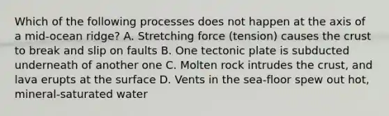 Which of the following processes does not happen at the axis of a mid-ocean ridge? A. Stretching force (tension) causes the crust to break and slip on faults B. One tectonic plate is subducted underneath of another one C. Molten rock intrudes the crust, and lava erupts at the surface D. Vents in the sea-floor spew out hot, mineral-saturated water