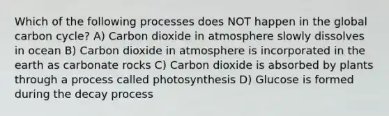 Which of the following processes does NOT happen in the global carbon cycle? A) Carbon dioxide in atmosphere slowly dissolves in ocean B) Carbon dioxide in atmosphere is incorporated in the earth as carbonate rocks C) Carbon dioxide is absorbed by plants through a process called photosynthesis D) Glucose is formed during the decay process