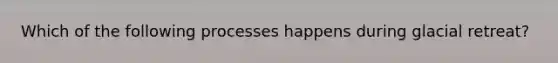 Which of the following processes happens during glacial retreat?