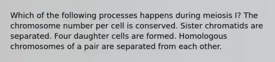 Which of the following processes happens during meiosis I? The chromosome number per cell is conserved. Sister chromatids are separated. Four daughter cells are formed. Homologous chromosomes of a pair are separated from each other.