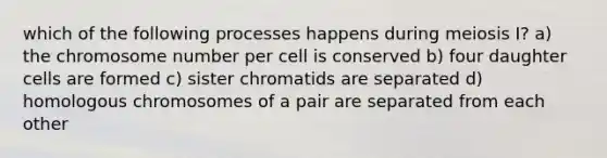 which of the following processes happens during meiosis I? a) the chromosome number per cell is conserved b) four daughter cells are formed c) sister chromatids are separated d) homologous chromosomes of a pair are separated from each other