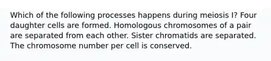 Which of the following processes happens during meiosis I? Four daughter cells are formed. Homologous chromosomes of a pair are separated from each other. Sister chromatids are separated. The chromosome number per cell is conserved.