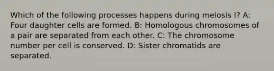 Which of the following processes happens during meiosis I? A: Four daughter cells are formed. B: Homologous chromosomes of a pair are separated from each other. C: The chromosome number per cell is conserved. D: Sister chromatids are separated.