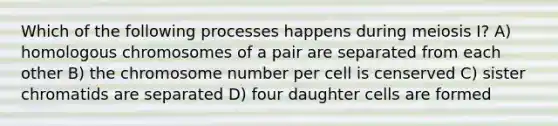 Which of the following processes happens during meiosis I? A) homologous chromosomes of a pair are separated from each other B) the chromosome number per cell is censerved C) sister chromatids are separated D) four daughter cells are formed