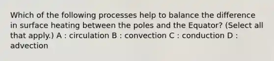 Which of the following processes help to balance the difference in surface heating between the poles and the Equator? (Select all that apply.) A : circulation B : convection C : conduction D : advection