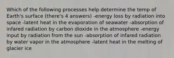 Which of the following processes help determine the temp of Earth's surface (there's 4 answers) -energy loss by radiation into space -latent heat in the evaporation of seawater -absorption of infared radiation by carbon dioxide in the atmosphere -energy input by radiation from the sun -absorption of infared radiation by water vapor in the atmosphere -latent heat in the melting of glacier ice